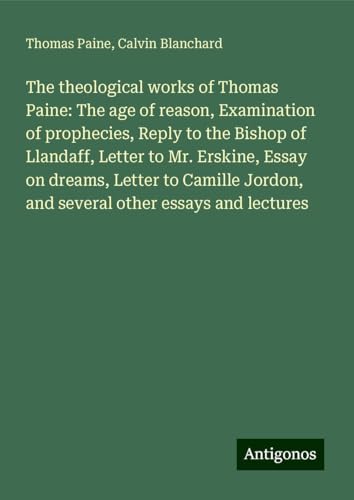 The theological works of Thomas Paine: The age of reason, Examination of prophecies, Reply to the Bishop of Llandaff, Letter to Mr. Erskine, Essay on ... Jordon, and several other essays and lectures The theological works of Thomas Paine: The age of reason, Examination of prophecies, Reply to the Bishop of Llandaff, Letter to Mr. Erskine, Essay on ... Jordon, and several other essays and lectures