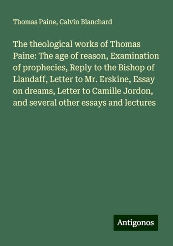 The theological works of Thomas Paine: The age of reason, Examination of prophecies, Reply to the Bishop of Llandaff, Letter to Mr. Erskine, Essay on ... Jordon, and several other essays and lectures The theological works of Thomas Paine: The age of reason, Examination of prophecies, Reply to the Bishop of Llandaff, Letter to Mr. Erskine, Essay on ... Jordon, and several other essays and lectures