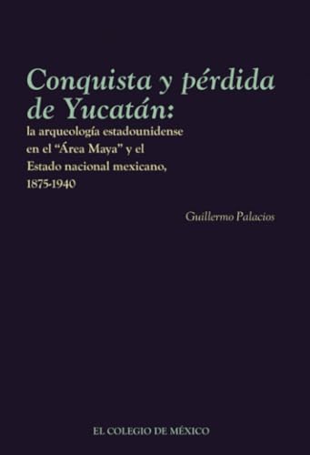 Conquista y pérdida de Yucatán:: la arqueología estadounidense en el Área Maya y el Estado nacional mexicano, 1875-1940 von El Colegio de México