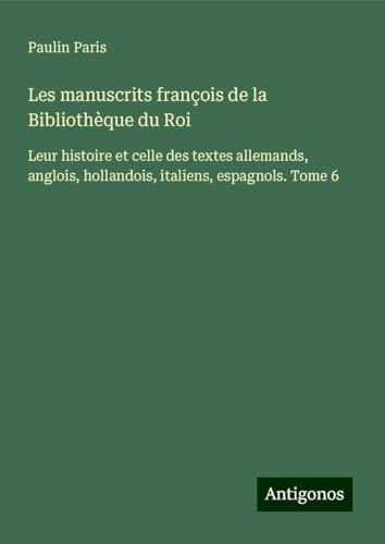 Les manuscrits françois de la Bibliothèque du Roi: Leur histoire et celle des textes allemands, anglois, hollandois, italiens, espagnols. Tome 6 von Antigonos Verlag