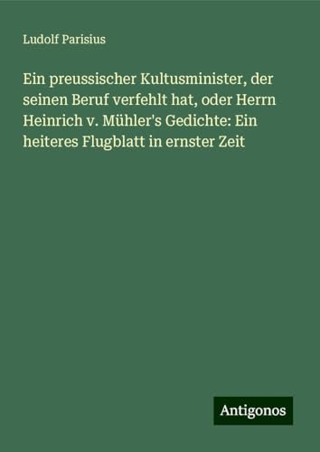 Ein preussischer Kultusminister, der seinen Beruf verfehlt hat, oder Herrn Heinrich v. Mühler's Gedichte: Ein heiteres Flugblatt in ernster Zeit von Antigonos Verlag