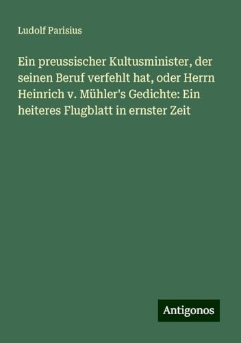 Ein preussischer Kultusminister, der seinen Beruf verfehlt hat, oder Herrn Heinrich v. Mühler's Gedichte: Ein heiteres Flugblatt in ernster Zeit von Antigonos Verlag