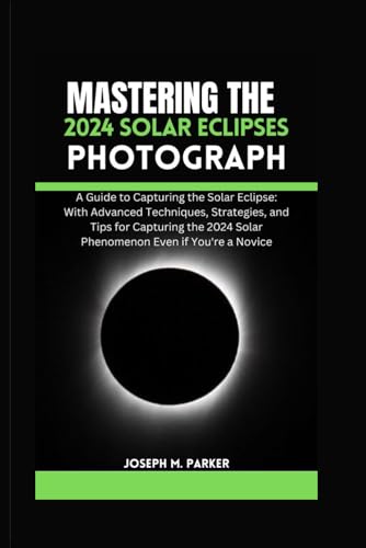 Mastering The 2024 Solar Eclipse Photography: A Guide to Capturing the Solar Eclipse: With Advanced Techniques, Strategies, and Tips for Capturing the 2024 Solar Phenomenon Even if You're a Novice