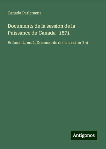 Documents de la session de la Puissance du Canada- 1871: Volume 4, no.2, Documents de la session 3-4 Documents de la session de la Puissance du Canada- 1871: Volume 4, no.2, Documents de la session 3-4 von Antigonos Verlag