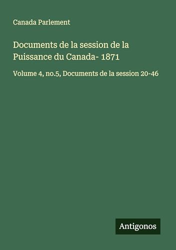 Documents de la session de la Puissance du Canada- 1871: Volume 4, no.5, Documents de la session 20-46 Documents de la session de la Puissance du Canada- 1871: Volume 4, no.5, Documents de la session 20-46 von Antigonos Verlag
