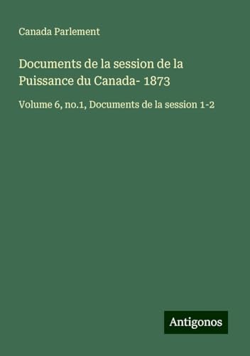 Documents de la session de la Puissance du Canada- 1873: Volume 6, no.1, Documents de la session 1-2 Documents de la session de la Puissance du Canada- 1873: Volume 6, no.1, Documents de la session 1-2 von Antigonos Verlag
