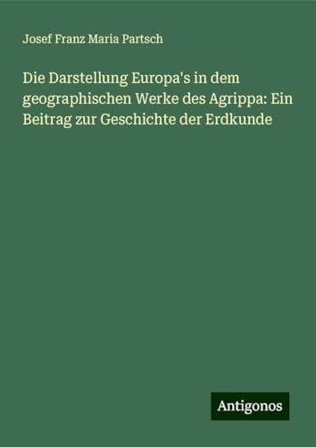 Die Darstellung Europa's in dem geographischen Werke des Agrippa: Ein Beitrag zur Geschichte der Erdkunde von Antigonos Verlag