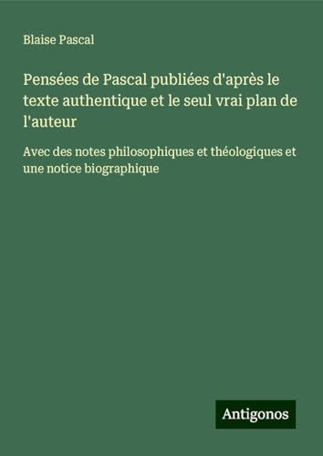 Pensées de Pascal publiées d'après le texte authentique et le seul vrai plan de l'auteur: Avec des notes philosophiques et théologiques et une notice biographique von Antigonos Verlag