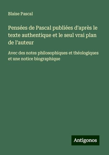 Pensées de Pascal publiées d'après le texte authentique et le seul vrai plan de l'auteur: Avec des notes philosophiques et théologiques et une notice biographique von Antigonos Verlag