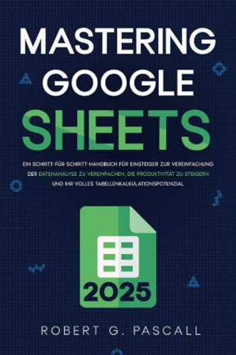 Mastering Google Sheets: Ein Schritt-für-Schritt-Handbuch für Einsteiger zur Vereinfachung der Datenanalyse zu vereinfachen, die Produktivität zu steigern und Ihr volles Tabellenkalkulationspotenzial von Robert G. Pascall