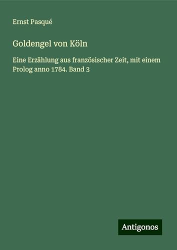 Goldengel von Köln: Eine Erzählung aus französischer Zeit, mit einem Prolog anno 1784. Band 3 von Antigonos Verlag