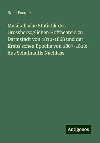 Musikalische Statistik des Grossherzoglichen Hoftheaters zu Darmstadt von 1810-1868 und der Krebs'schen Epoche von 1807-1810: Aus Schafhäutls Nachlass von Antigonos Verlag