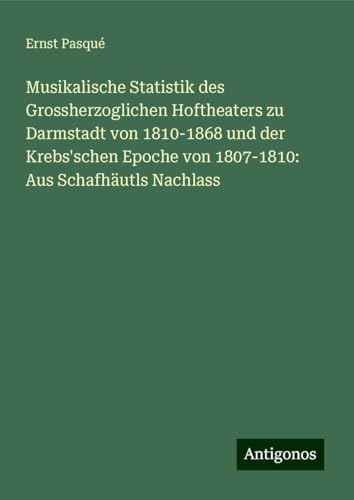 Musikalische Statistik des Grossherzoglichen Hoftheaters zu Darmstadt von 1810-1868 und der Krebs'schen Epoche von 1807-1810: Aus Schafhäutls Nachlass von Antigonos Verlag