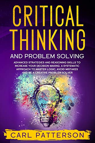 Critical Thinking And Problem Solving: Advanced Strategies and Reasoning Skills to Increase Your Decision Making. A Systematic Approach to Master Logic, Avoid Mistakes and Be a Creative Problem Solver