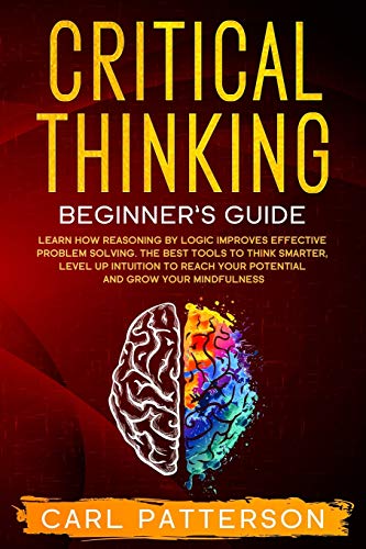 Critical Thinking Beginner's Guide: Learn How Reasoning by Logic Improves Effective Problem Solving. The Tools to Think Smarter, Level up Intuition to Reach Your Potential and Grow Your Mindfulness