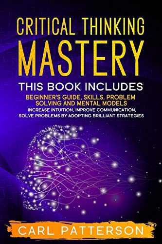 Critical Thinking Mastery: This book includes Beginner’s Guide, Skills, Problem Solving and Mental Models. Increase Intuition, Improve Communication, Solve Problems by Adopting Brilliant Strategies
