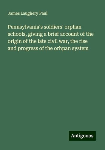 Pennsylvania's soldiers' orphan schools, giving a brief account of the origin of the late civil war, the rise and progress of the orhpan system von Antigonos Verlag