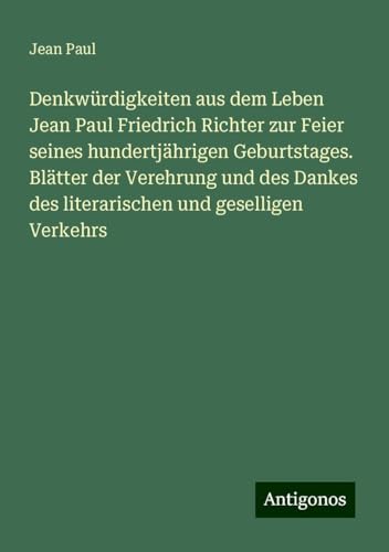 Denkwürdigkeiten aus dem Leben Jean Paul Friedrich Richter zur Feier seines hundertjährigen Geburtstages. Blätter der Verehrung und des Dankes des literarischen und geselligen Verkehrs Denkwürdigkeiten aus dem Leben Jean Paul Friedrich Richter zur Feier seines hundertjährigen Geburtstages. Blätter der Verehrung und des Dankes des literarischen und geselligen Verkehrs von Antigonos Verlag