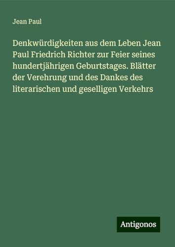 Denkwürdigkeiten aus dem Leben Jean Paul Friedrich Richter zur Feier seines hundertjährigen Geburtstages. Blätter der Verehrung und des Dankes des literarischen und geselligen Verkehrs Denkwürdigkeiten aus dem Leben Jean Paul Friedrich Richter zur Feier seines hundertjährigen Geburtstages. Blätter der Verehrung und des Dankes des literarischen und geselligen Verkehrs von Antigonos Verlag
