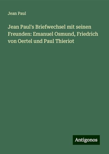 Jean Paul's Briefwechsel mit seinen Freunden: Emanuel Osmund, Friedrich von Oertel und Paul Thieriot Jean Paul's Briefwechsel mit seinen Freunden: Emanuel Osmund, Friedrich von Oertel und Paul Thieriot von Antigonos Verlag