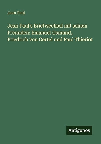 Jean Paul's Briefwechsel mit seinen Freunden: Emanuel Osmund, Friedrich von Oertel und Paul Thieriot Jean Paul's Briefwechsel mit seinen Freunden: Emanuel Osmund, Friedrich von Oertel und Paul Thieriot von Antigonos Verlag