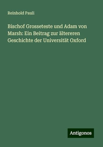 Bischof Grosseteste und Adam von Marsh: Ein Beitrag zur ältereren Geschichte der Universität Oxford von Antigonos Verlag