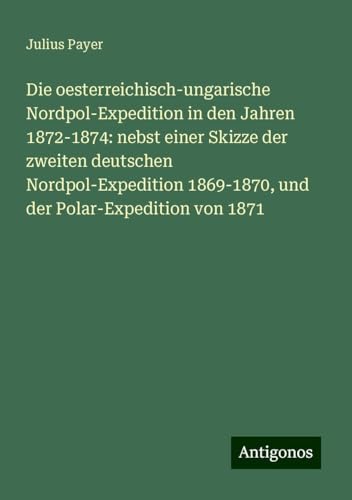 Die oesterreichisch-ungarische Nordpol-Expedition in den Jahren 1872-1874: nebst einer Skizze der zweiten deutschen Nordpol-Expedition 1869-1870, und der Polar-Expedition von 1871 von Antigonos Verlag