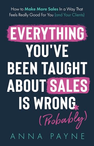 Everything You've Been Taught About Sales Is Wrong (*Probably): How To Make More Sales In a Way That Feels Really Good for You (and Your Clients)