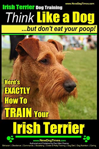 IRISH TERRIER DOG TRAINING Think Like a Dog ~ but Don?t Eat Your Poop!: Here’s EXACTLY How to TRAIN Your Irish Terrier