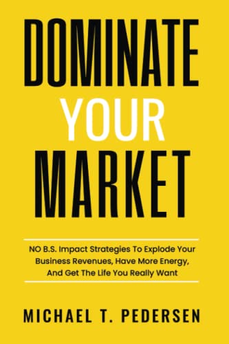 Dominate Your Market: NO B.S. Impact Strategies To Explode Your Business Revenues, Have More Energy, And Get The Life You Really Want