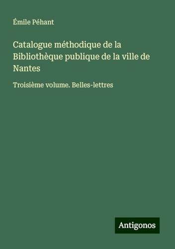 Catalogue méthodique de la Bibliothèque publique de la ville de Nantes: Troisième volume. Belles-lettres von Antigonos Verlag