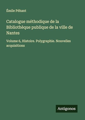 Catalogue méthodique de la Bibliothèque publique de la ville de Nantes: Volume 6, Histoire. Polygraphie. Nouvelles acquisitions von Antigonos Verlag