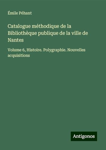 Catalogue méthodique de la Bibliothèque publique de la ville de Nantes: Volume 6, Histoire. Polygraphie. Nouvelles acquisitions von Antigonos Verlag