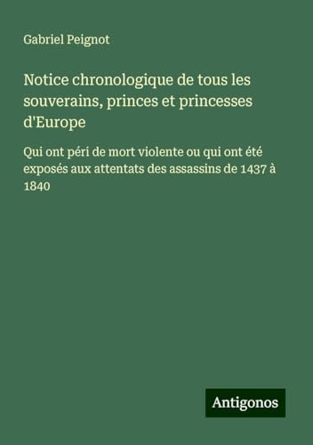 Notice chronologique de tous les souverains, princes et princesses d'Europe: Qui ont péri de mort violente ou qui ont été exposés aux attentats des assassins de 1437 à 1840 von Antigonos Verlag