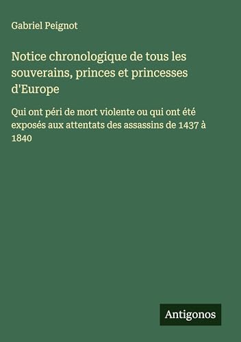 Notice chronologique de tous les souverains, princes et princesses d'Europe: Qui ont péri de mort violente ou qui ont été exposés aux attentats des assassins de 1437 à 1840 von Antigonos Verlag