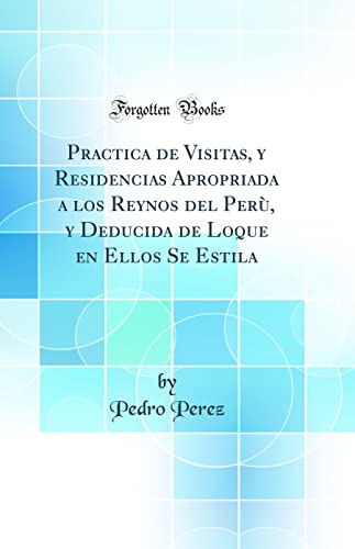 Practica de Visitas, y Residencias Apropriada a los Reynos del Perù, y Deducida de Loque en Ellos Se Estila (Classic Reprint)