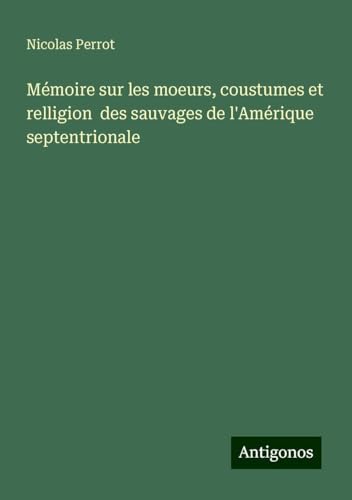 Mémoire sur les moeurs, coustumes et relligion des sauvages de l'Amérique septentrionale von Antigonos Verlag