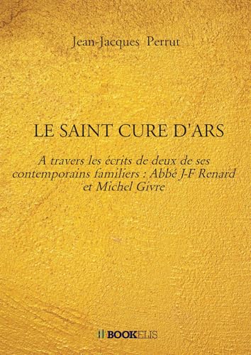 LE SAINT CURE D'ARS: A travers les écrits de deux de ses contemporains familiers : Abbé J-F Renard et Michel Givre von BOOKELIS