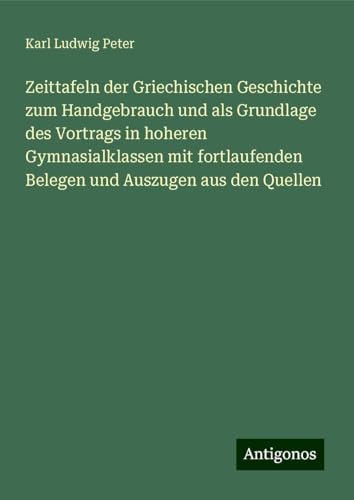 Zeittafeln der Griechischen Geschichte zum Handgebrauch und als Grundlage des Vortrags in hoheren Gymnasialklassen mit fortlaufenden Belegen und Auszugen aus den Quellen von Antigonos Verlag