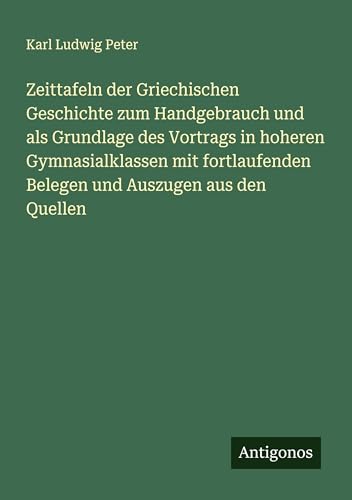 Zeittafeln der Griechischen Geschichte zum Handgebrauch und als Grundlage des Vortrags in hoheren Gymnasialklassen mit fortlaufenden Belegen und Auszugen aus den Quellen von Antigonos Verlag