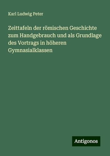 Zeittafeln der römischen Geschichte zum Handgebrauch und als Grundlage des Vortrags in höheren Gymnasialklassen von Antigonos Verlag
