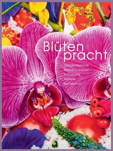 Blütenpracht: Zeitgenössische Blumenstillleben - Fotografie, Malerei, Installation: Zeitgenössische Blumenstillleben - Fotografie, Malerei, Installation. Ausstellungskatalog