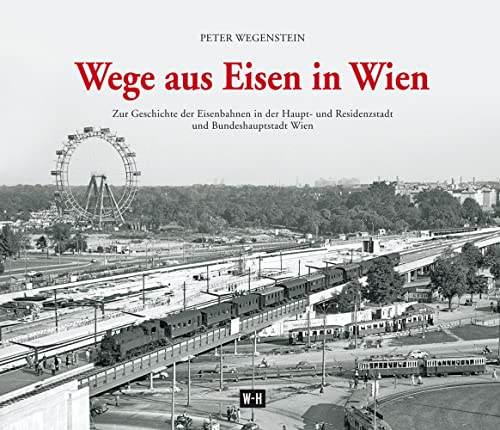 Wege aus Eisen in Wien: Zur Geschichte der Eisenbahnen in der Haupt- und Residenzstadt und Bundeshauptstadt Wien