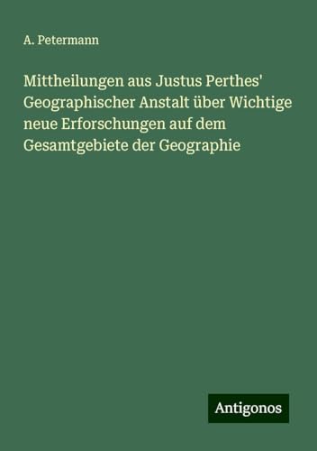 Mittheilungen aus Justus Perthes' Geographischer Anstalt über Wichtige neue Erforschungen auf dem Gesamtgebiete der Geographie von Antigonos Verlag
