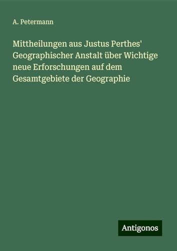 Mittheilungen aus Justus Perthes' Geographischer Anstalt über Wichtige neue Erforschungen auf dem Gesamtgebiete der Geographie von Antigonos Verlag