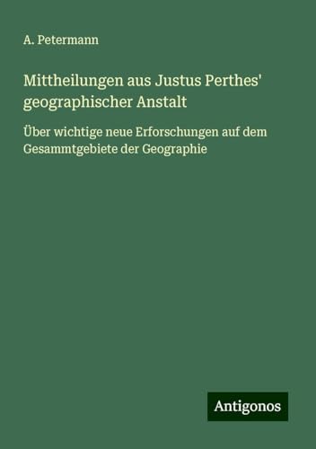 Mittheilungen aus Justus Perthes' geographischer Anstalt: Über wichtige neue Erforschungen auf dem Gesammtgebiete der Geographie von Antigonos Verlag