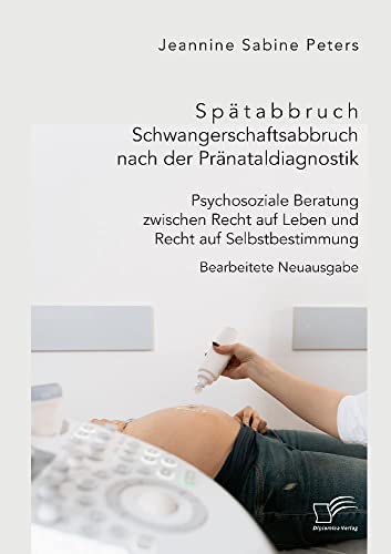 Spätabbruch. Schwangerschaftsabbruch nach der Pränataldiagnostik. Psychosoziale Beratung zwischen Recht auf Leben und Recht auf Selbstbestimmung: Bearbeitete Neuausgabe von Diplomica Verlag