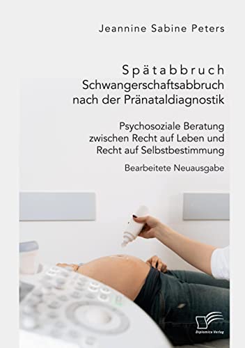 Spätabbruch. Schwangerschaftsabbruch nach der Pränataldiagnostik. Psychosoziale Beratung zwischen Recht auf Leben und Recht auf Selbstbestimmung: Bearbeitete Neuausgabe