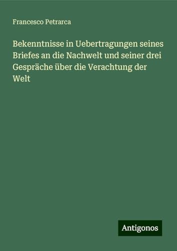 Bekenntnisse in Uebertragungen seines Briefes an die Nachwelt und seiner drei Gespräche über die Verachtung der Welt Bekenntnisse in Uebertragungen seines Briefes an die Nachwelt und seiner drei Gespräche über die Verachtung der Welt von Antigonos Verlag