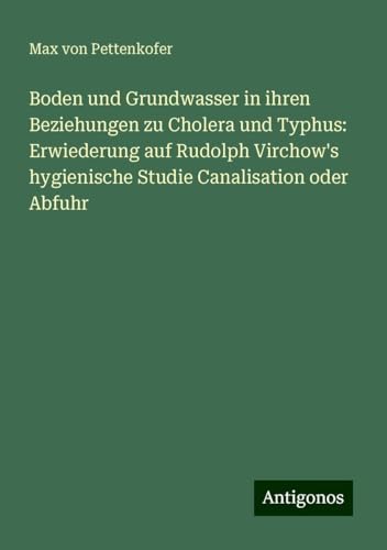 Boden und Grundwasser in ihren Beziehungen zu Cholera und Typhus: Erwiederung auf Rudolph Virchow's hygienische Studie Canalisation oder Abfuhr Boden und Grundwasser in ihren Beziehungen zu Cholera und Typhus: Erwiederung auf Rudolph Virchow's hygienische Studie Canalisation oder Abfuhr von Antigonos Verlag